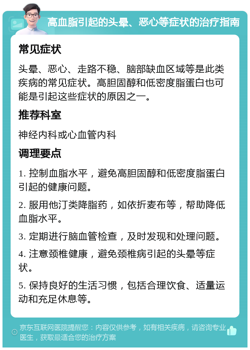 高血脂引起的头晕、恶心等症状的治疗指南 常见症状 头晕、恶心、走路不稳、脑部缺血区域等是此类疾病的常见症状。高胆固醇和低密度脂蛋白也可能是引起这些症状的原因之一。 推荐科室 神经内科或心血管内科 调理要点 1. 控制血脂水平，避免高胆固醇和低密度脂蛋白引起的健康问题。 2. 服用他汀类降脂药，如依折麦布等，帮助降低血脂水平。 3. 定期进行脑血管检查，及时发现和处理问题。 4. 注意颈椎健康，避免颈椎病引起的头晕等症状。 5. 保持良好的生活习惯，包括合理饮食、适量运动和充足休息等。