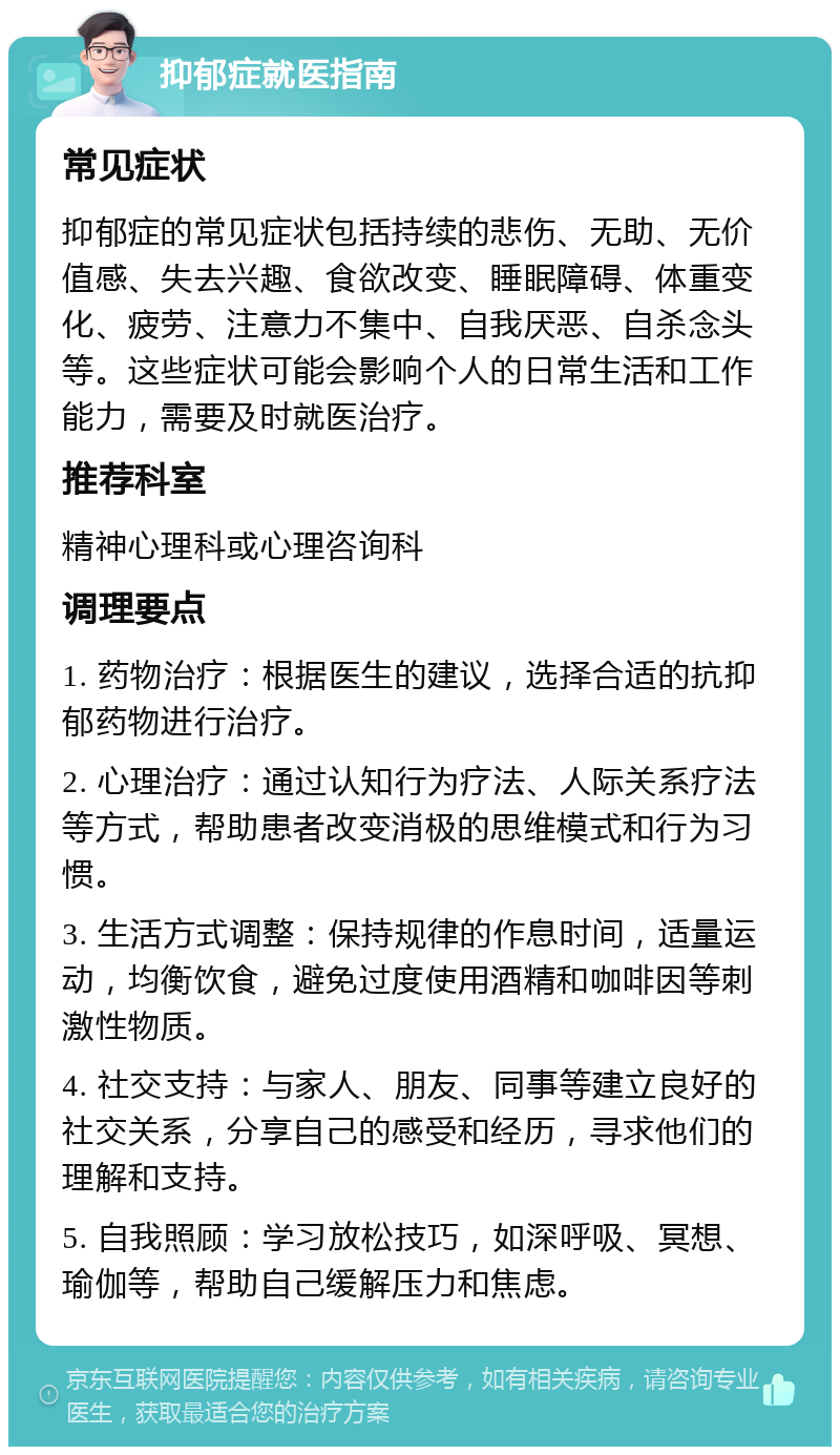 抑郁症就医指南 常见症状 抑郁症的常见症状包括持续的悲伤、无助、无价值感、失去兴趣、食欲改变、睡眠障碍、体重变化、疲劳、注意力不集中、自我厌恶、自杀念头等。这些症状可能会影响个人的日常生活和工作能力，需要及时就医治疗。 推荐科室 精神心理科或心理咨询科 调理要点 1. 药物治疗：根据医生的建议，选择合适的抗抑郁药物进行治疗。 2. 心理治疗：通过认知行为疗法、人际关系疗法等方式，帮助患者改变消极的思维模式和行为习惯。 3. 生活方式调整：保持规律的作息时间，适量运动，均衡饮食，避免过度使用酒精和咖啡因等刺激性物质。 4. 社交支持：与家人、朋友、同事等建立良好的社交关系，分享自己的感受和经历，寻求他们的理解和支持。 5. 自我照顾：学习放松技巧，如深呼吸、冥想、瑜伽等，帮助自己缓解压力和焦虑。