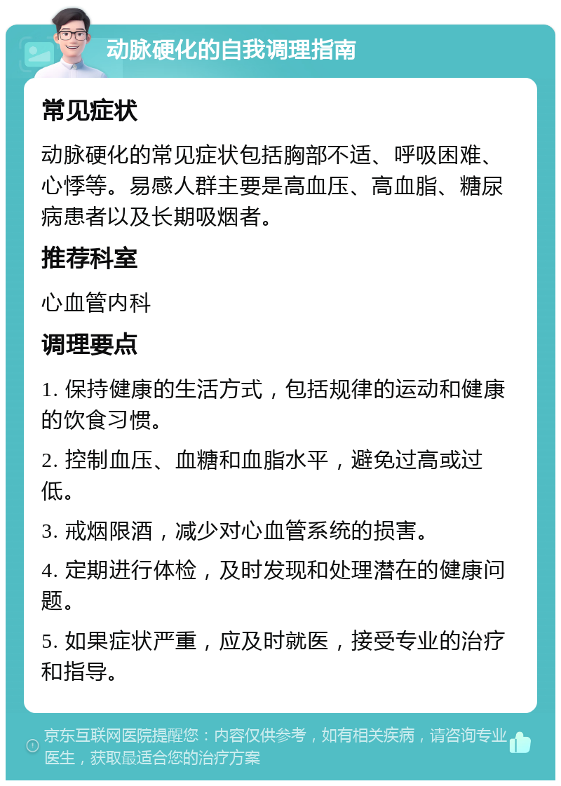 动脉硬化的自我调理指南 常见症状 动脉硬化的常见症状包括胸部不适、呼吸困难、心悸等。易感人群主要是高血压、高血脂、糖尿病患者以及长期吸烟者。 推荐科室 心血管内科 调理要点 1. 保持健康的生活方式，包括规律的运动和健康的饮食习惯。 2. 控制血压、血糖和血脂水平，避免过高或过低。 3. 戒烟限酒，减少对心血管系统的损害。 4. 定期进行体检，及时发现和处理潜在的健康问题。 5. 如果症状严重，应及时就医，接受专业的治疗和指导。