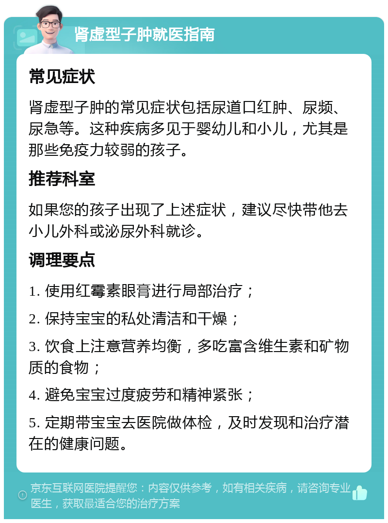 肾虚型子肿就医指南 常见症状 肾虚型子肿的常见症状包括尿道口红肿、尿频、尿急等。这种疾病多见于婴幼儿和小儿，尤其是那些免疫力较弱的孩子。 推荐科室 如果您的孩子出现了上述症状，建议尽快带他去小儿外科或泌尿外科就诊。 调理要点 1. 使用红霉素眼膏进行局部治疗； 2. 保持宝宝的私处清洁和干燥； 3. 饮食上注意营养均衡，多吃富含维生素和矿物质的食物； 4. 避免宝宝过度疲劳和精神紧张； 5. 定期带宝宝去医院做体检，及时发现和治疗潜在的健康问题。