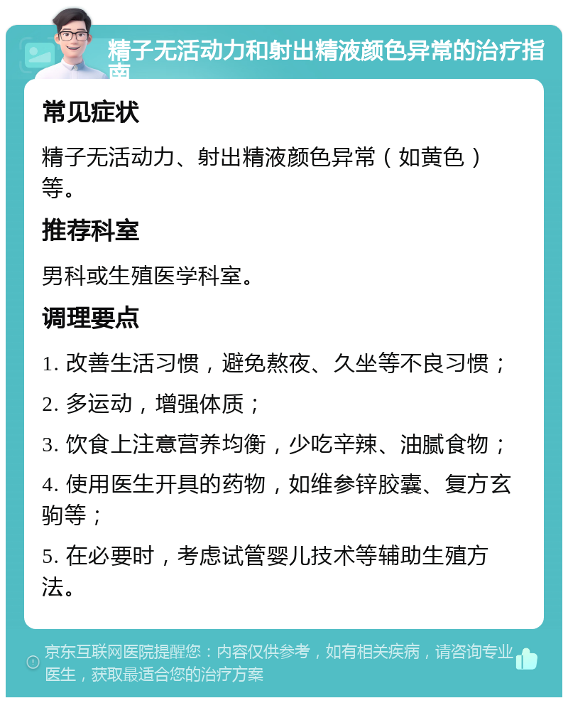 精子无活动力和射出精液颜色异常的治疗指南 常见症状 精子无活动力、射出精液颜色异常（如黄色）等。 推荐科室 男科或生殖医学科室。 调理要点 1. 改善生活习惯，避免熬夜、久坐等不良习惯； 2. 多运动，增强体质； 3. 饮食上注意营养均衡，少吃辛辣、油腻食物； 4. 使用医生开具的药物，如维参锌胶囊、复方玄驹等； 5. 在必要时，考虑试管婴儿技术等辅助生殖方法。