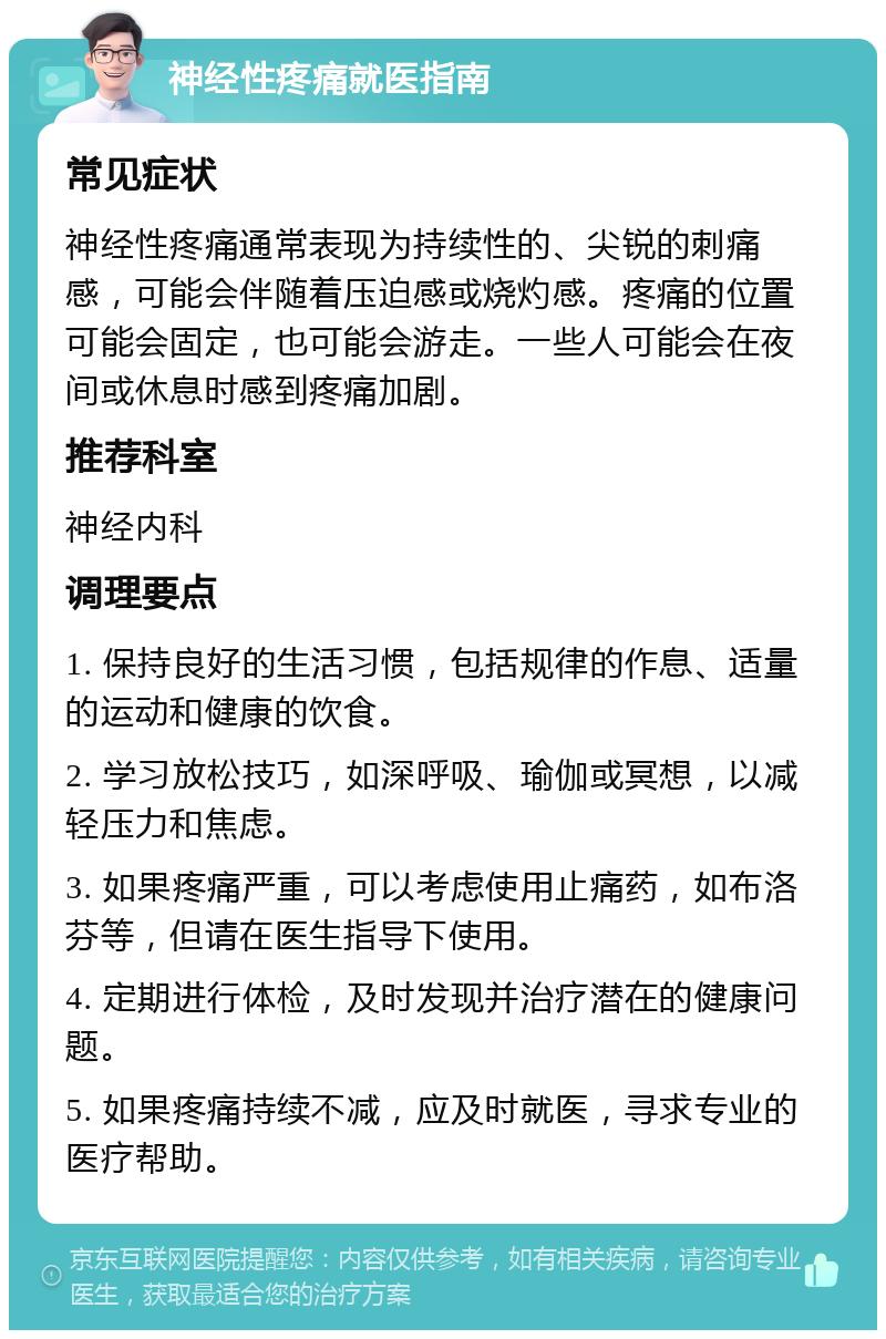 神经性疼痛就医指南 常见症状 神经性疼痛通常表现为持续性的、尖锐的刺痛感，可能会伴随着压迫感或烧灼感。疼痛的位置可能会固定，也可能会游走。一些人可能会在夜间或休息时感到疼痛加剧。 推荐科室 神经内科 调理要点 1. 保持良好的生活习惯，包括规律的作息、适量的运动和健康的饮食。 2. 学习放松技巧，如深呼吸、瑜伽或冥想，以减轻压力和焦虑。 3. 如果疼痛严重，可以考虑使用止痛药，如布洛芬等，但请在医生指导下使用。 4. 定期进行体检，及时发现并治疗潜在的健康问题。 5. 如果疼痛持续不减，应及时就医，寻求专业的医疗帮助。