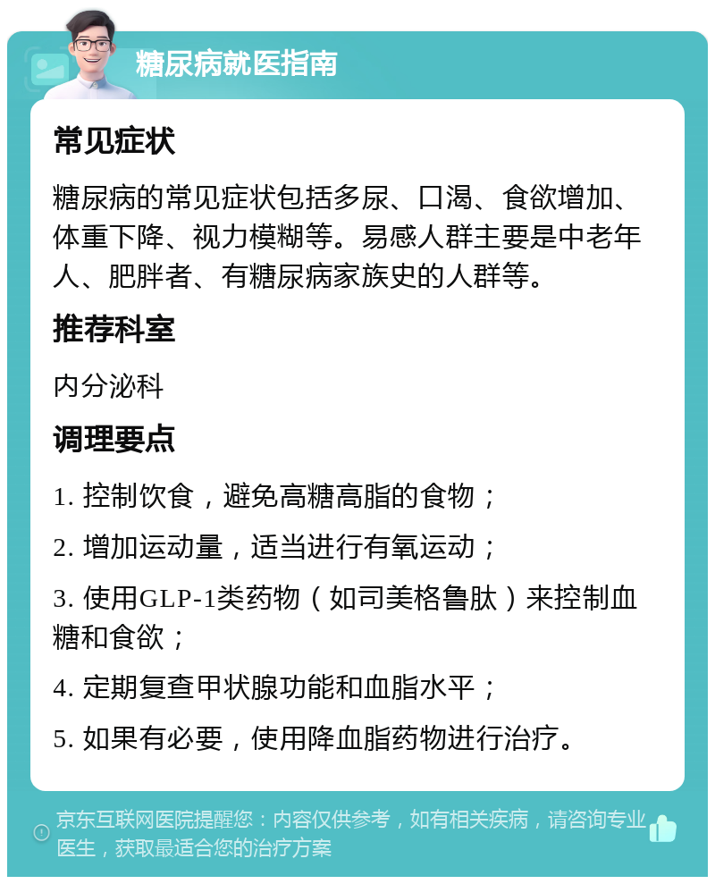 糖尿病就医指南 常见症状 糖尿病的常见症状包括多尿、口渴、食欲增加、体重下降、视力模糊等。易感人群主要是中老年人、肥胖者、有糖尿病家族史的人群等。 推荐科室 内分泌科 调理要点 1. 控制饮食，避免高糖高脂的食物； 2. 增加运动量，适当进行有氧运动； 3. 使用GLP-1类药物（如司美格鲁肽）来控制血糖和食欲； 4. 定期复查甲状腺功能和血脂水平； 5. 如果有必要，使用降血脂药物进行治疗。