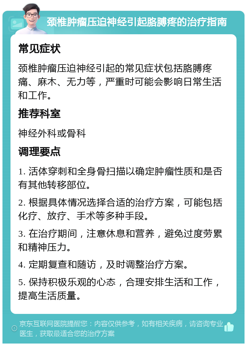 颈椎肿瘤压迫神经引起胳膊疼的治疗指南 常见症状 颈椎肿瘤压迫神经引起的常见症状包括胳膊疼痛、麻木、无力等，严重时可能会影响日常生活和工作。 推荐科室 神经外科或骨科 调理要点 1. 活体穿刺和全身骨扫描以确定肿瘤性质和是否有其他转移部位。 2. 根据具体情况选择合适的治疗方案，可能包括化疗、放疗、手术等多种手段。 3. 在治疗期间，注意休息和营养，避免过度劳累和精神压力。 4. 定期复查和随访，及时调整治疗方案。 5. 保持积极乐观的心态，合理安排生活和工作，提高生活质量。