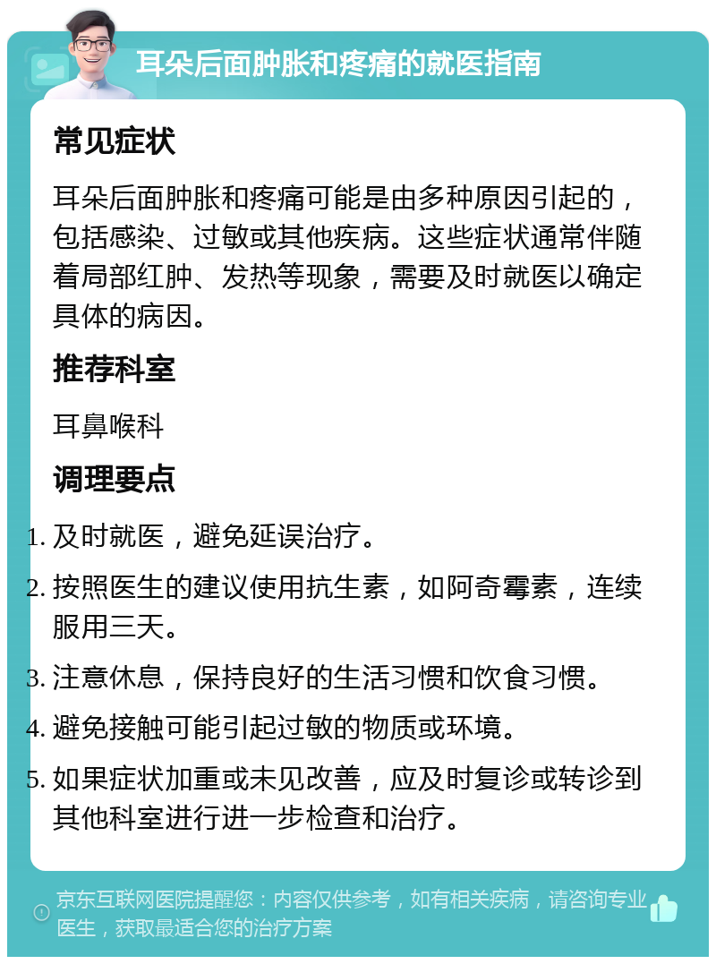 耳朵后面肿胀和疼痛的就医指南 常见症状 耳朵后面肿胀和疼痛可能是由多种原因引起的，包括感染、过敏或其他疾病。这些症状通常伴随着局部红肿、发热等现象，需要及时就医以确定具体的病因。 推荐科室 耳鼻喉科 调理要点 及时就医，避免延误治疗。 按照医生的建议使用抗生素，如阿奇霉素，连续服用三天。 注意休息，保持良好的生活习惯和饮食习惯。 避免接触可能引起过敏的物质或环境。 如果症状加重或未见改善，应及时复诊或转诊到其他科室进行进一步检查和治疗。