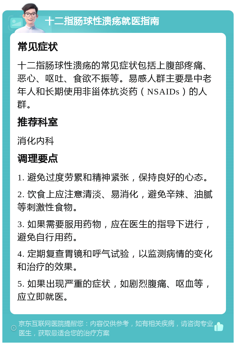 十二指肠球性溃疡就医指南 常见症状 十二指肠球性溃疡的常见症状包括上腹部疼痛、恶心、呕吐、食欲不振等。易感人群主要是中老年人和长期使用非甾体抗炎药（NSAIDs）的人群。 推荐科室 消化内科 调理要点 1. 避免过度劳累和精神紧张，保持良好的心态。 2. 饮食上应注意清淡、易消化，避免辛辣、油腻等刺激性食物。 3. 如果需要服用药物，应在医生的指导下进行，避免自行用药。 4. 定期复查胃镜和呼气试验，以监测病情的变化和治疗的效果。 5. 如果出现严重的症状，如剧烈腹痛、呕血等，应立即就医。