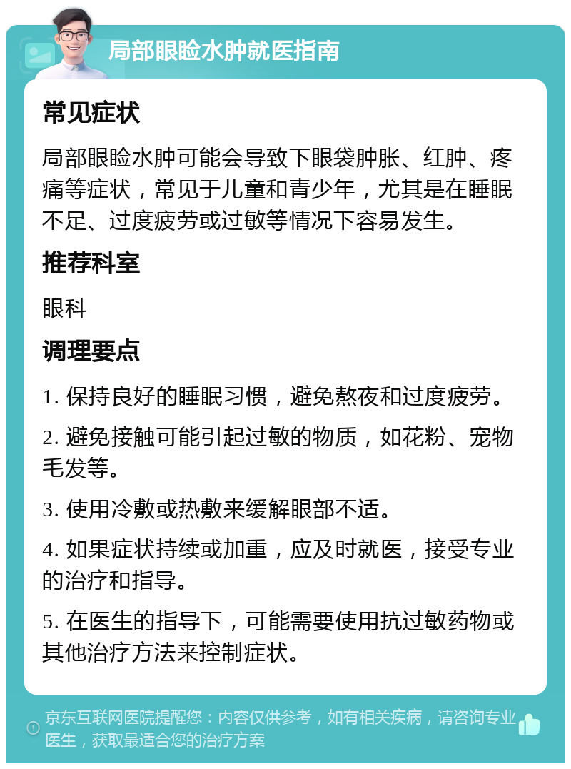 局部眼睑水肿就医指南 常见症状 局部眼睑水肿可能会导致下眼袋肿胀、红肿、疼痛等症状，常见于儿童和青少年，尤其是在睡眠不足、过度疲劳或过敏等情况下容易发生。 推荐科室 眼科 调理要点 1. 保持良好的睡眠习惯，避免熬夜和过度疲劳。 2. 避免接触可能引起过敏的物质，如花粉、宠物毛发等。 3. 使用冷敷或热敷来缓解眼部不适。 4. 如果症状持续或加重，应及时就医，接受专业的治疗和指导。 5. 在医生的指导下，可能需要使用抗过敏药物或其他治疗方法来控制症状。