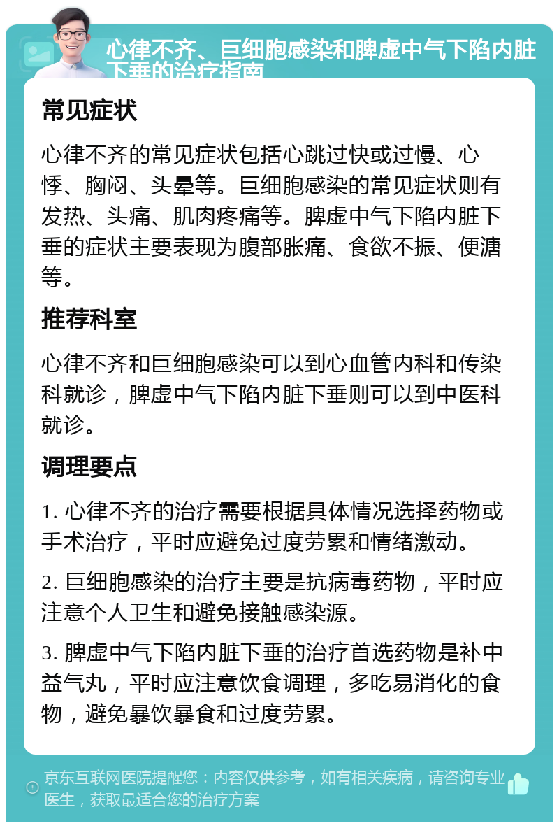 心律不齐、巨细胞感染和脾虚中气下陷内脏下垂的治疗指南 常见症状 心律不齐的常见症状包括心跳过快或过慢、心悸、胸闷、头晕等。巨细胞感染的常见症状则有发热、头痛、肌肉疼痛等。脾虚中气下陷内脏下垂的症状主要表现为腹部胀痛、食欲不振、便溏等。 推荐科室 心律不齐和巨细胞感染可以到心血管内科和传染科就诊，脾虚中气下陷内脏下垂则可以到中医科就诊。 调理要点 1. 心律不齐的治疗需要根据具体情况选择药物或手术治疗，平时应避免过度劳累和情绪激动。 2. 巨细胞感染的治疗主要是抗病毒药物，平时应注意个人卫生和避免接触感染源。 3. 脾虚中气下陷内脏下垂的治疗首选药物是补中益气丸，平时应注意饮食调理，多吃易消化的食物，避免暴饮暴食和过度劳累。