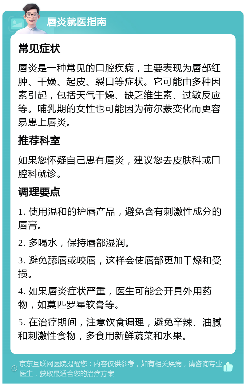 唇炎就医指南 常见症状 唇炎是一种常见的口腔疾病，主要表现为唇部红肿、干燥、起皮、裂口等症状。它可能由多种因素引起，包括天气干燥、缺乏维生素、过敏反应等。哺乳期的女性也可能因为荷尔蒙变化而更容易患上唇炎。 推荐科室 如果您怀疑自己患有唇炎，建议您去皮肤科或口腔科就诊。 调理要点 1. 使用温和的护唇产品，避免含有刺激性成分的唇膏。 2. 多喝水，保持唇部湿润。 3. 避免舔唇或咬唇，这样会使唇部更加干燥和受损。 4. 如果唇炎症状严重，医生可能会开具外用药物，如莫匹罗星软膏等。 5. 在治疗期间，注意饮食调理，避免辛辣、油腻和刺激性食物，多食用新鲜蔬菜和水果。