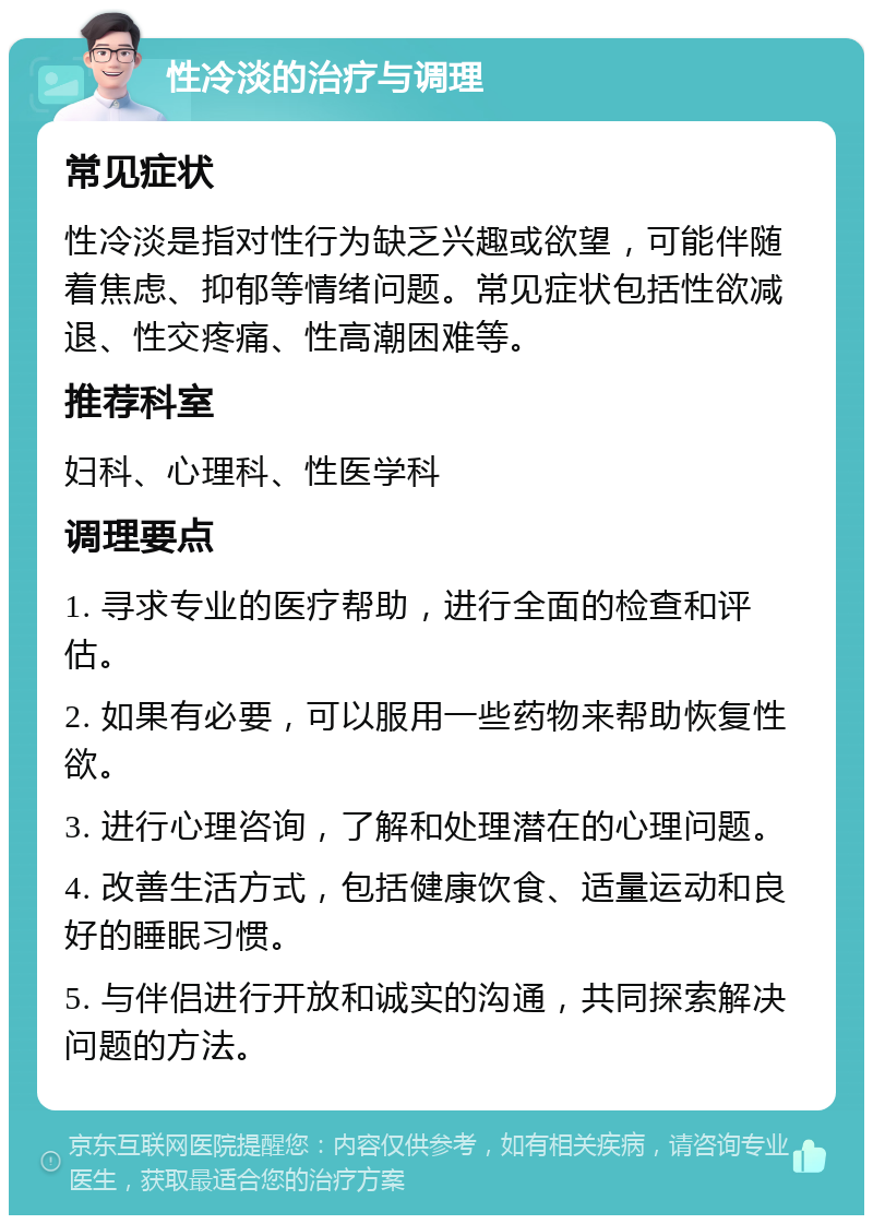 性冷淡的治疗与调理 常见症状 性冷淡是指对性行为缺乏兴趣或欲望，可能伴随着焦虑、抑郁等情绪问题。常见症状包括性欲减退、性交疼痛、性高潮困难等。 推荐科室 妇科、心理科、性医学科 调理要点 1. 寻求专业的医疗帮助，进行全面的检查和评估。 2. 如果有必要，可以服用一些药物来帮助恢复性欲。 3. 进行心理咨询，了解和处理潜在的心理问题。 4. 改善生活方式，包括健康饮食、适量运动和良好的睡眠习惯。 5. 与伴侣进行开放和诚实的沟通，共同探索解决问题的方法。