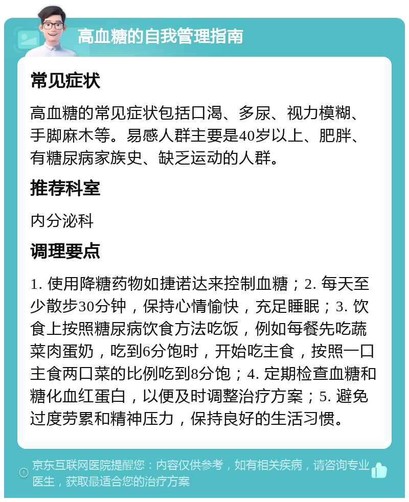 高血糖的自我管理指南 常见症状 高血糖的常见症状包括口渴、多尿、视力模糊、手脚麻木等。易感人群主要是40岁以上、肥胖、有糖尿病家族史、缺乏运动的人群。 推荐科室 内分泌科 调理要点 1. 使用降糖药物如捷诺达来控制血糖；2. 每天至少散步30分钟，保持心情愉快，充足睡眠；3. 饮食上按照糖尿病饮食方法吃饭，例如每餐先吃蔬菜肉蛋奶，吃到6分饱时，开始吃主食，按照一口主食两口菜的比例吃到8分饱；4. 定期检查血糖和糖化血红蛋白，以便及时调整治疗方案；5. 避免过度劳累和精神压力，保持良好的生活习惯。