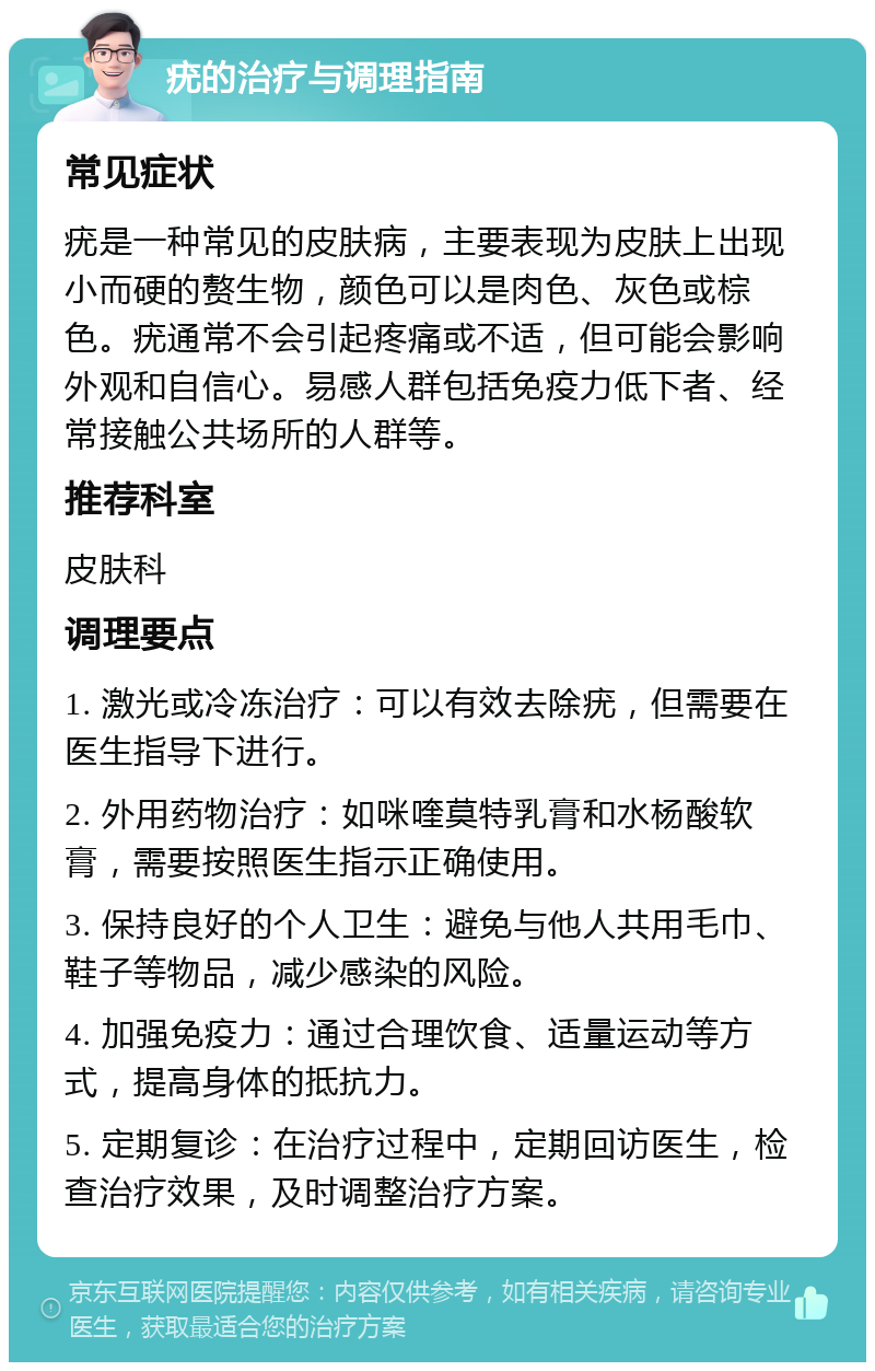 疣的治疗与调理指南 常见症状 疣是一种常见的皮肤病，主要表现为皮肤上出现小而硬的赘生物，颜色可以是肉色、灰色或棕色。疣通常不会引起疼痛或不适，但可能会影响外观和自信心。易感人群包括免疫力低下者、经常接触公共场所的人群等。 推荐科室 皮肤科 调理要点 1. 激光或冷冻治疗：可以有效去除疣，但需要在医生指导下进行。 2. 外用药物治疗：如咪喹莫特乳膏和水杨酸软膏，需要按照医生指示正确使用。 3. 保持良好的个人卫生：避免与他人共用毛巾、鞋子等物品，减少感染的风险。 4. 加强免疫力：通过合理饮食、适量运动等方式，提高身体的抵抗力。 5. 定期复诊：在治疗过程中，定期回访医生，检查治疗效果，及时调整治疗方案。