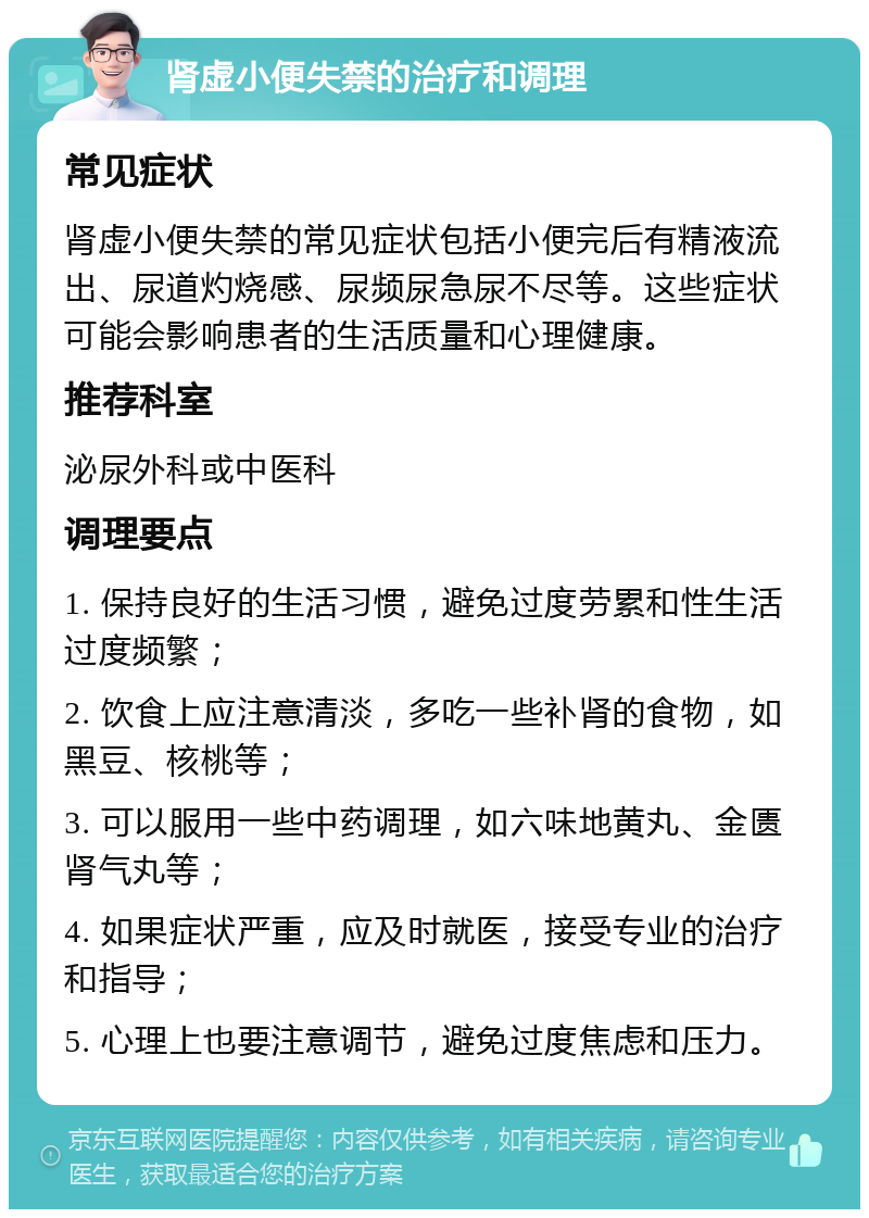 肾虚小便失禁的治疗和调理 常见症状 肾虚小便失禁的常见症状包括小便完后有精液流出、尿道灼烧感、尿频尿急尿不尽等。这些症状可能会影响患者的生活质量和心理健康。 推荐科室 泌尿外科或中医科 调理要点 1. 保持良好的生活习惯，避免过度劳累和性生活过度频繁； 2. 饮食上应注意清淡，多吃一些补肾的食物，如黑豆、核桃等； 3. 可以服用一些中药调理，如六味地黄丸、金匮肾气丸等； 4. 如果症状严重，应及时就医，接受专业的治疗和指导； 5. 心理上也要注意调节，避免过度焦虑和压力。