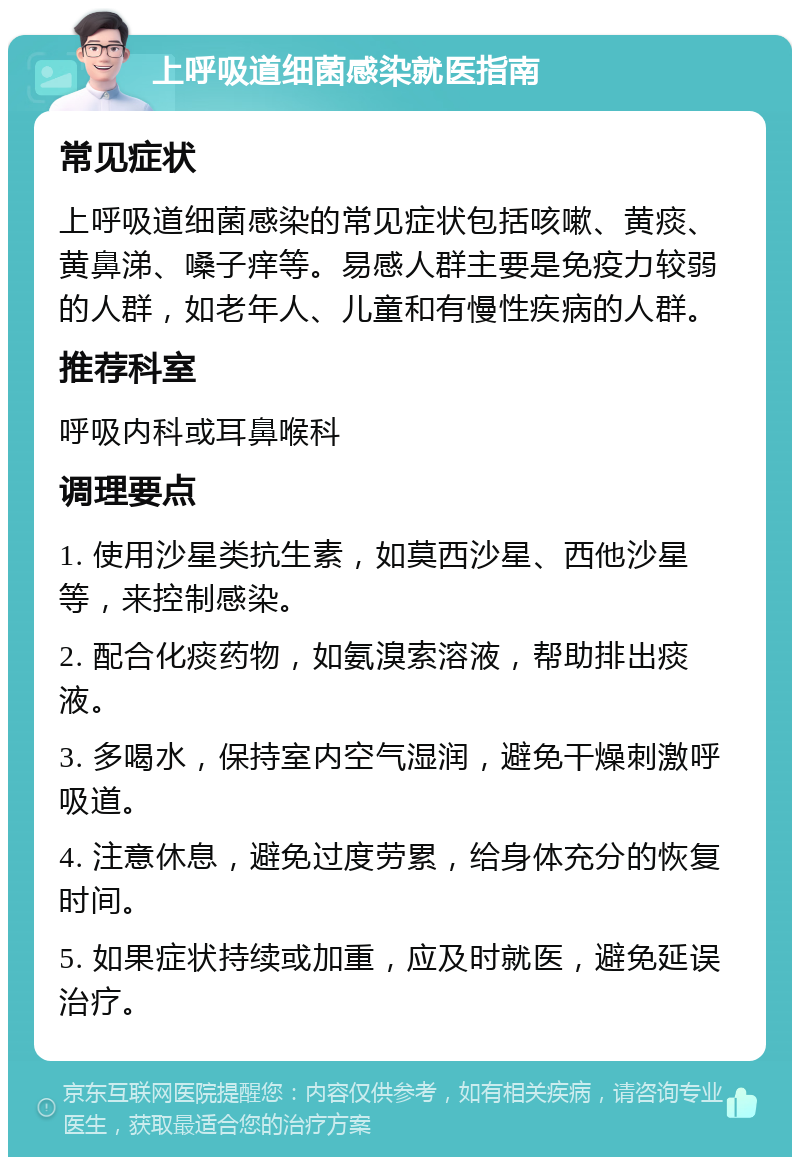 上呼吸道细菌感染就医指南 常见症状 上呼吸道细菌感染的常见症状包括咳嗽、黄痰、黄鼻涕、嗓子痒等。易感人群主要是免疫力较弱的人群，如老年人、儿童和有慢性疾病的人群。 推荐科室 呼吸内科或耳鼻喉科 调理要点 1. 使用沙星类抗生素，如莫西沙星、西他沙星等，来控制感染。 2. 配合化痰药物，如氨溴索溶液，帮助排出痰液。 3. 多喝水，保持室内空气湿润，避免干燥刺激呼吸道。 4. 注意休息，避免过度劳累，给身体充分的恢复时间。 5. 如果症状持续或加重，应及时就医，避免延误治疗。