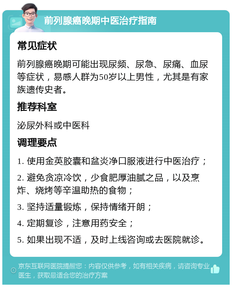 前列腺癌晚期中医治疗指南 常见症状 前列腺癌晚期可能出现尿频、尿急、尿痛、血尿等症状，易感人群为50岁以上男性，尤其是有家族遗传史者。 推荐科室 泌尿外科或中医科 调理要点 1. 使用金英胶囊和盆炎净口服液进行中医治疗； 2. 避免贪凉冷饮，少食肥厚油腻之品，以及烹炸、烧烤等辛温助热的食物； 3. 坚持适量锻炼，保持情绪开朗； 4. 定期复诊，注意用药安全； 5. 如果出现不适，及时上线咨询或去医院就诊。