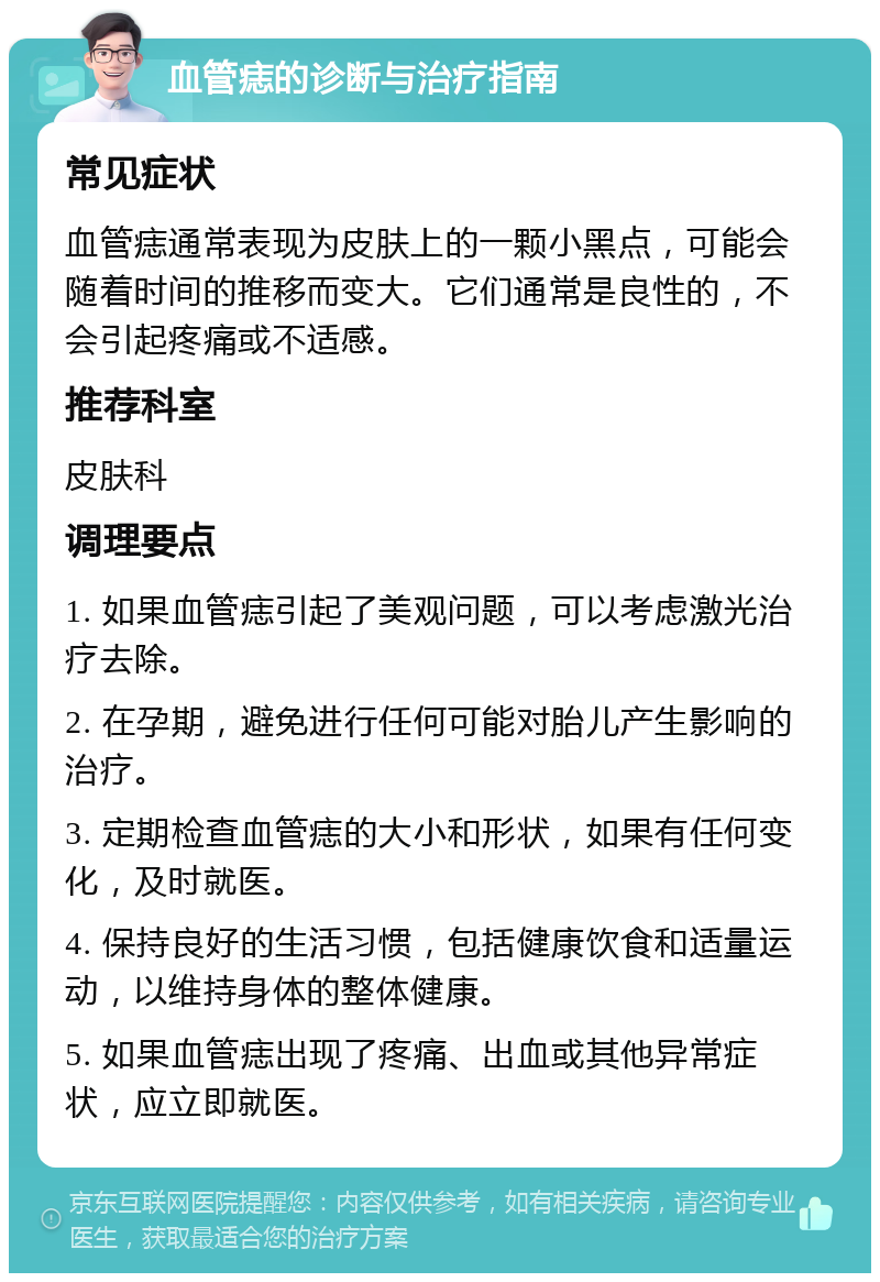 血管痣的诊断与治疗指南 常见症状 血管痣通常表现为皮肤上的一颗小黑点，可能会随着时间的推移而变大。它们通常是良性的，不会引起疼痛或不适感。 推荐科室 皮肤科 调理要点 1. 如果血管痣引起了美观问题，可以考虑激光治疗去除。 2. 在孕期，避免进行任何可能对胎儿产生影响的治疗。 3. 定期检查血管痣的大小和形状，如果有任何变化，及时就医。 4. 保持良好的生活习惯，包括健康饮食和适量运动，以维持身体的整体健康。 5. 如果血管痣出现了疼痛、出血或其他异常症状，应立即就医。