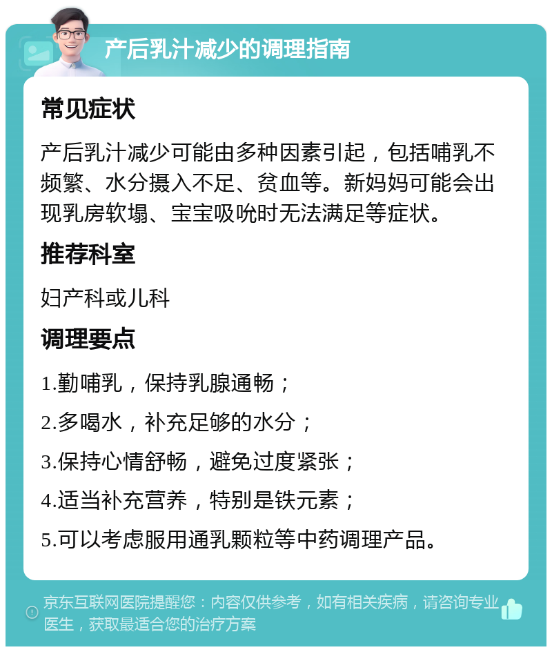 产后乳汁减少的调理指南 常见症状 产后乳汁减少可能由多种因素引起，包括哺乳不频繁、水分摄入不足、贫血等。新妈妈可能会出现乳房软塌、宝宝吸吮时无法满足等症状。 推荐科室 妇产科或儿科 调理要点 1.勤哺乳，保持乳腺通畅； 2.多喝水，补充足够的水分； 3.保持心情舒畅，避免过度紧张； 4.适当补充营养，特别是铁元素； 5.可以考虑服用通乳颗粒等中药调理产品。