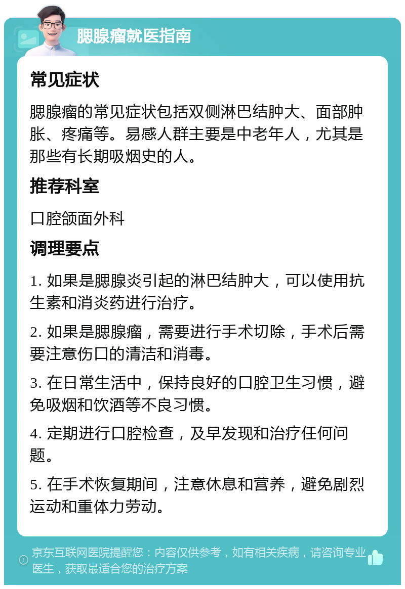 腮腺瘤就医指南 常见症状 腮腺瘤的常见症状包括双侧淋巴结肿大、面部肿胀、疼痛等。易感人群主要是中老年人，尤其是那些有长期吸烟史的人。 推荐科室 口腔颌面外科 调理要点 1. 如果是腮腺炎引起的淋巴结肿大，可以使用抗生素和消炎药进行治疗。 2. 如果是腮腺瘤，需要进行手术切除，手术后需要注意伤口的清洁和消毒。 3. 在日常生活中，保持良好的口腔卫生习惯，避免吸烟和饮酒等不良习惯。 4. 定期进行口腔检查，及早发现和治疗任何问题。 5. 在手术恢复期间，注意休息和营养，避免剧烈运动和重体力劳动。