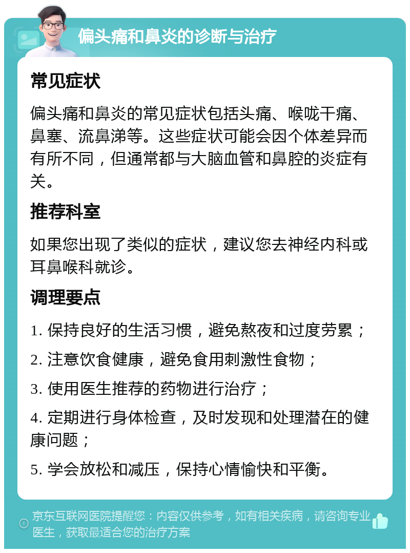 偏头痛和鼻炎的诊断与治疗 常见症状 偏头痛和鼻炎的常见症状包括头痛、喉咙干痛、鼻塞、流鼻涕等。这些症状可能会因个体差异而有所不同，但通常都与大脑血管和鼻腔的炎症有关。 推荐科室 如果您出现了类似的症状，建议您去神经内科或耳鼻喉科就诊。 调理要点 1. 保持良好的生活习惯，避免熬夜和过度劳累； 2. 注意饮食健康，避免食用刺激性食物； 3. 使用医生推荐的药物进行治疗； 4. 定期进行身体检查，及时发现和处理潜在的健康问题； 5. 学会放松和减压，保持心情愉快和平衡。