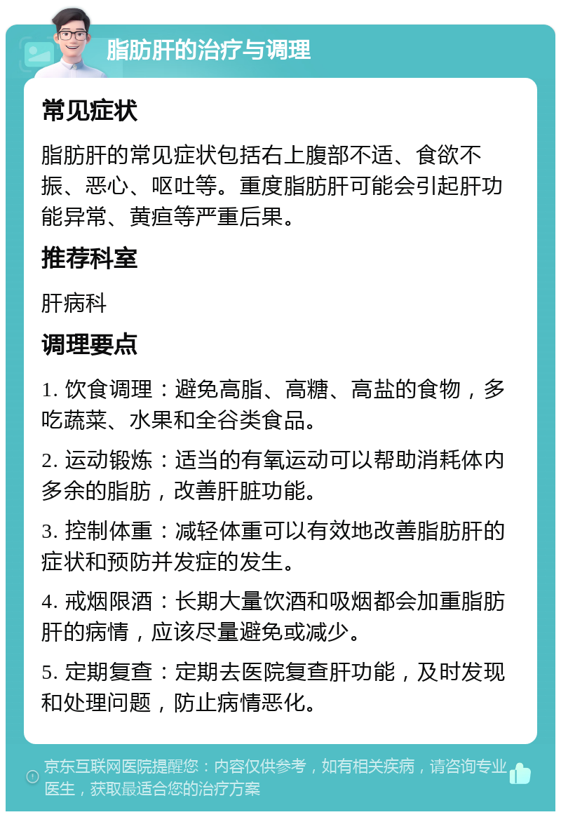 脂肪肝的治疗与调理 常见症状 脂肪肝的常见症状包括右上腹部不适、食欲不振、恶心、呕吐等。重度脂肪肝可能会引起肝功能异常、黄疸等严重后果。 推荐科室 肝病科 调理要点 1. 饮食调理：避免高脂、高糖、高盐的食物，多吃蔬菜、水果和全谷类食品。 2. 运动锻炼：适当的有氧运动可以帮助消耗体内多余的脂肪，改善肝脏功能。 3. 控制体重：减轻体重可以有效地改善脂肪肝的症状和预防并发症的发生。 4. 戒烟限酒：长期大量饮酒和吸烟都会加重脂肪肝的病情，应该尽量避免或减少。 5. 定期复查：定期去医院复查肝功能，及时发现和处理问题，防止病情恶化。