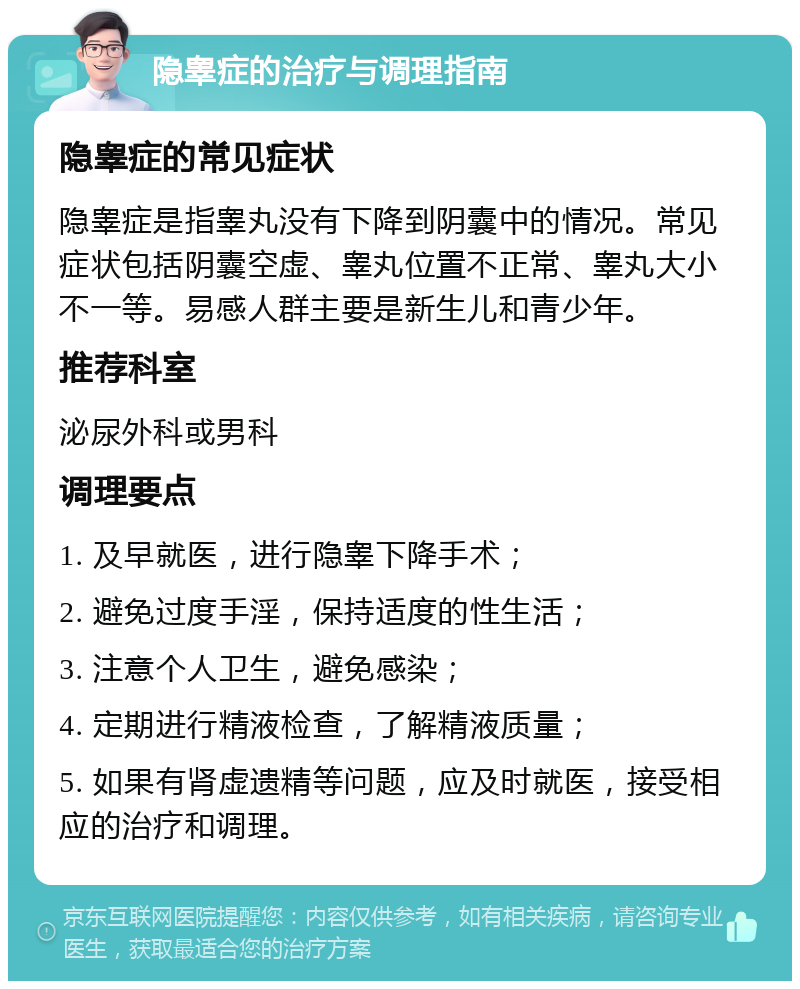 隐睾症的治疗与调理指南 隐睾症的常见症状 隐睾症是指睾丸没有下降到阴囊中的情况。常见症状包括阴囊空虚、睾丸位置不正常、睾丸大小不一等。易感人群主要是新生儿和青少年。 推荐科室 泌尿外科或男科 调理要点 1. 及早就医，进行隐睾下降手术； 2. 避免过度手淫，保持适度的性生活； 3. 注意个人卫生，避免感染； 4. 定期进行精液检查，了解精液质量； 5. 如果有肾虚遗精等问题，应及时就医，接受相应的治疗和调理。