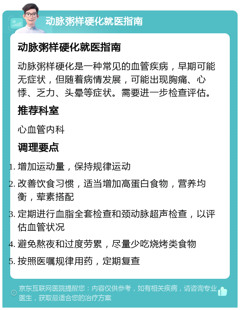 动脉粥样硬化就医指南 动脉粥样硬化就医指南 动脉粥样硬化是一种常见的血管疾病，早期可能无症状，但随着病情发展，可能出现胸痛、心悸、乏力、头晕等症状。需要进一步检查评估。 推荐科室 心血管内科 调理要点 增加运动量，保持规律运动 改善饮食习惯，适当增加高蛋白食物，营养均衡，荤素搭配 定期进行血脂全套检查和颈动脉超声检查，以评估血管状况 避免熬夜和过度劳累，尽量少吃烧烤类食物 按照医嘱规律用药，定期复查