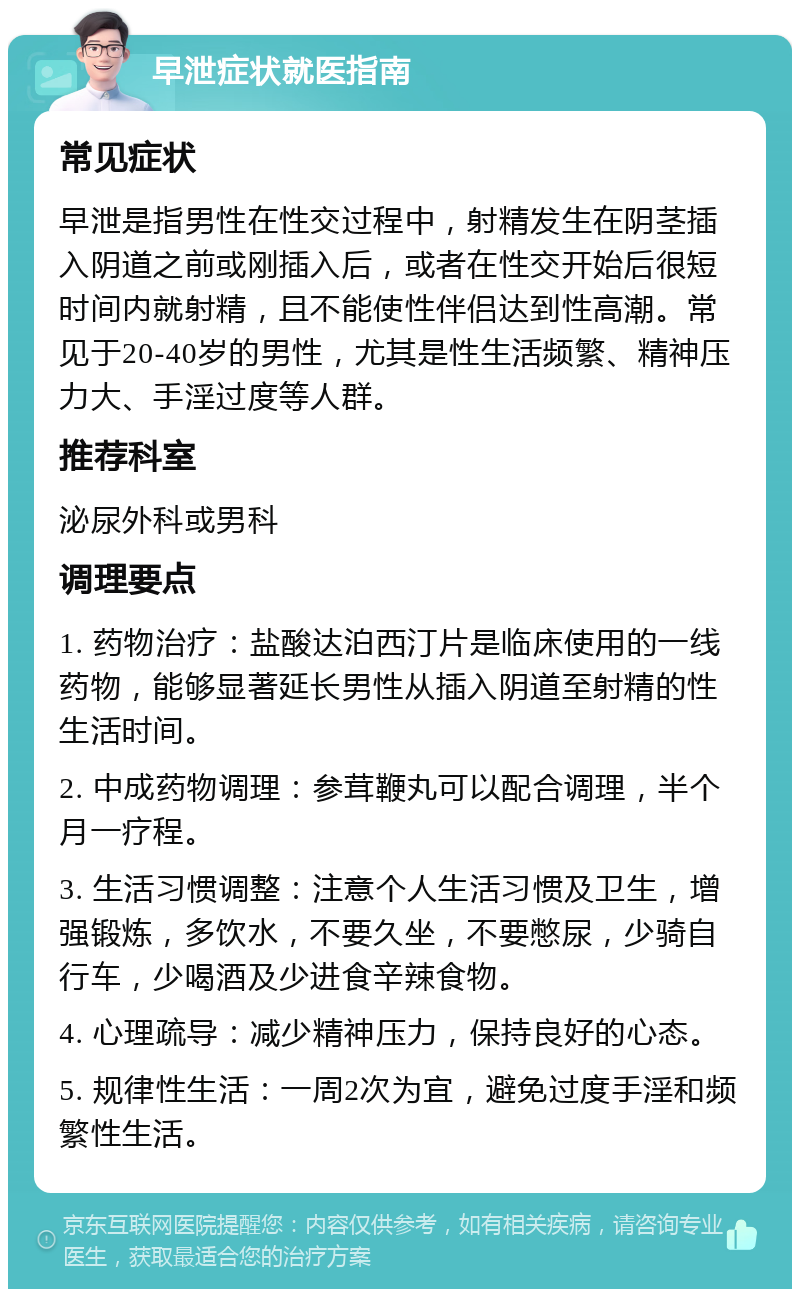 早泄症状就医指南 常见症状 早泄是指男性在性交过程中，射精发生在阴茎插入阴道之前或刚插入后，或者在性交开始后很短时间内就射精，且不能使性伴侣达到性高潮。常见于20-40岁的男性，尤其是性生活频繁、精神压力大、手淫过度等人群。 推荐科室 泌尿外科或男科 调理要点 1. 药物治疗：盐酸达泊西汀片是临床使用的一线药物，能够显著延长男性从插入阴道至射精的性生活时间。 2. 中成药物调理：参茸鞭丸可以配合调理，半个月一疗程。 3. 生活习惯调整：注意个人生活习惯及卫生，增强锻炼，多饮水，不要久坐，不要憋尿，少骑自行车，少喝酒及少进食辛辣食物。 4. 心理疏导：减少精神压力，保持良好的心态。 5. 规律性生活：一周2次为宜，避免过度手淫和频繁性生活。