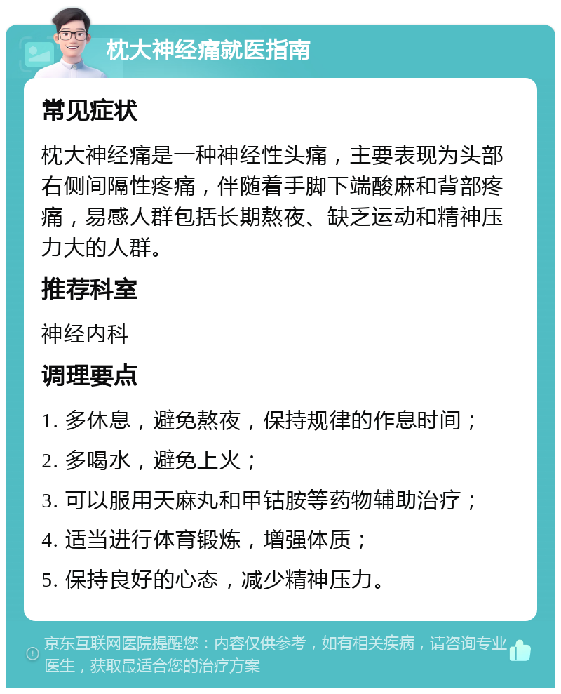 枕大神经痛就医指南 常见症状 枕大神经痛是一种神经性头痛，主要表现为头部右侧间隔性疼痛，伴随着手脚下端酸麻和背部疼痛，易感人群包括长期熬夜、缺乏运动和精神压力大的人群。 推荐科室 神经内科 调理要点 1. 多休息，避免熬夜，保持规律的作息时间； 2. 多喝水，避免上火； 3. 可以服用天麻丸和甲钴胺等药物辅助治疗； 4. 适当进行体育锻炼，增强体质； 5. 保持良好的心态，减少精神压力。