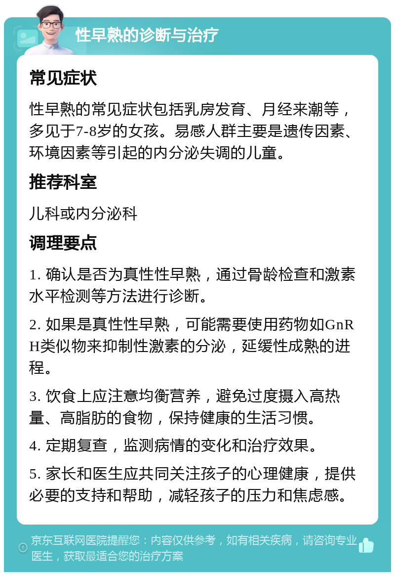 性早熟的诊断与治疗 常见症状 性早熟的常见症状包括乳房发育、月经来潮等，多见于7-8岁的女孩。易感人群主要是遗传因素、环境因素等引起的内分泌失调的儿童。 推荐科室 儿科或内分泌科 调理要点 1. 确认是否为真性性早熟，通过骨龄检查和激素水平检测等方法进行诊断。 2. 如果是真性性早熟，可能需要使用药物如GnRH类似物来抑制性激素的分泌，延缓性成熟的进程。 3. 饮食上应注意均衡营养，避免过度摄入高热量、高脂肪的食物，保持健康的生活习惯。 4. 定期复查，监测病情的变化和治疗效果。 5. 家长和医生应共同关注孩子的心理健康，提供必要的支持和帮助，减轻孩子的压力和焦虑感。