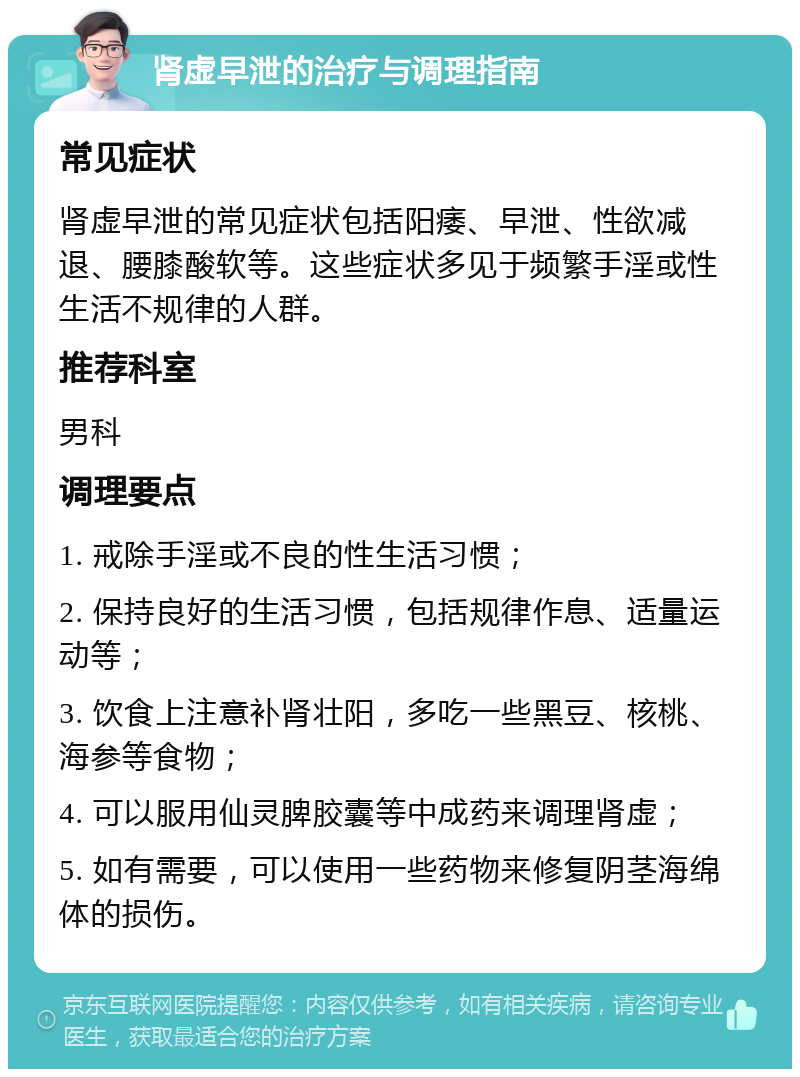 肾虚早泄的治疗与调理指南 常见症状 肾虚早泄的常见症状包括阳痿、早泄、性欲减退、腰膝酸软等。这些症状多见于频繁手淫或性生活不规律的人群。 推荐科室 男科 调理要点 1. 戒除手淫或不良的性生活习惯； 2. 保持良好的生活习惯，包括规律作息、适量运动等； 3. 饮食上注意补肾壮阳，多吃一些黑豆、核桃、海参等食物； 4. 可以服用仙灵脾胶囊等中成药来调理肾虚； 5. 如有需要，可以使用一些药物来修复阴茎海绵体的损伤。