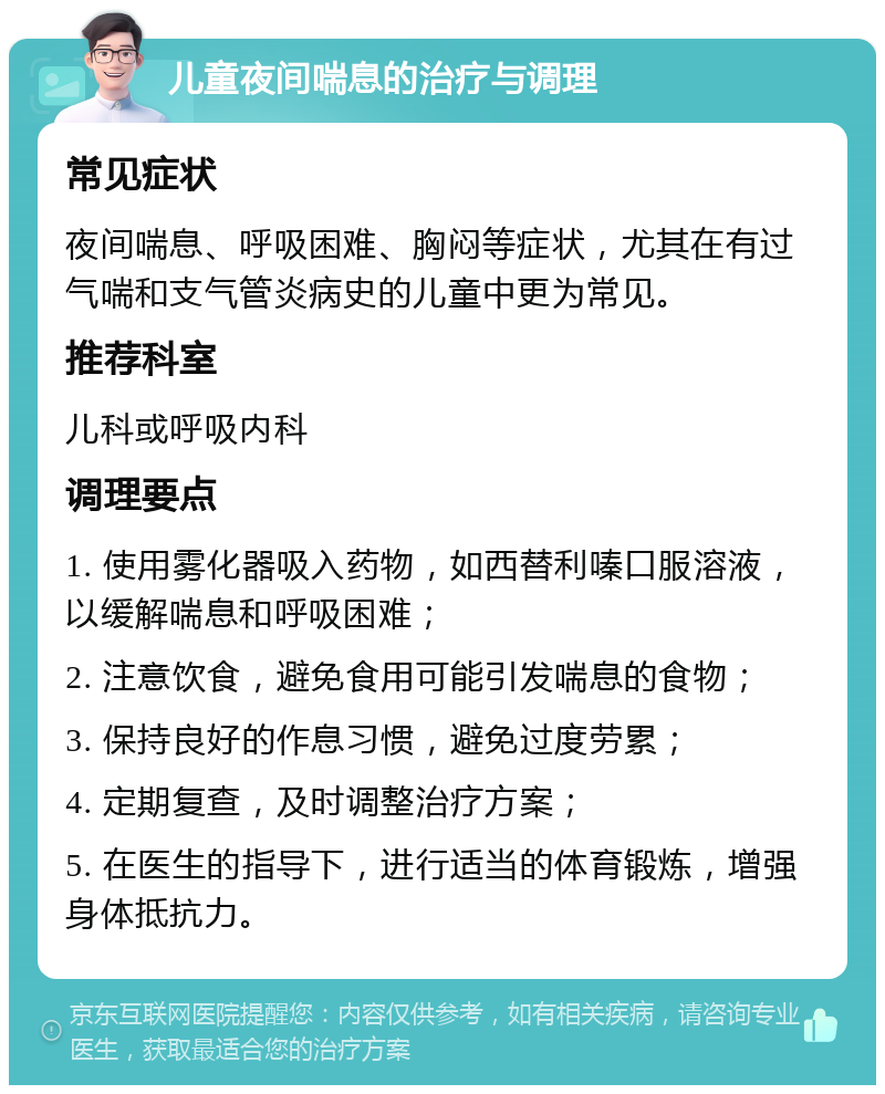 儿童夜间喘息的治疗与调理 常见症状 夜间喘息、呼吸困难、胸闷等症状，尤其在有过气喘和支气管炎病史的儿童中更为常见。 推荐科室 儿科或呼吸内科 调理要点 1. 使用雾化器吸入药物，如西替利嗪口服溶液，以缓解喘息和呼吸困难； 2. 注意饮食，避免食用可能引发喘息的食物； 3. 保持良好的作息习惯，避免过度劳累； 4. 定期复查，及时调整治疗方案； 5. 在医生的指导下，进行适当的体育锻炼，增强身体抵抗力。