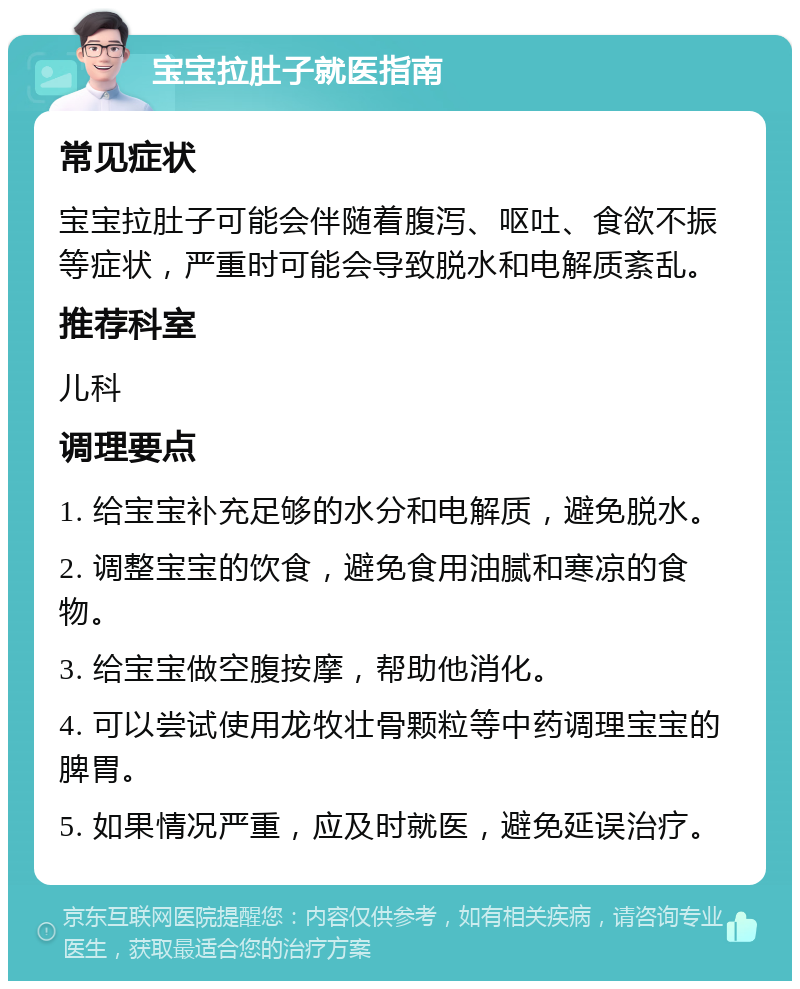 宝宝拉肚子就医指南 常见症状 宝宝拉肚子可能会伴随着腹泻、呕吐、食欲不振等症状，严重时可能会导致脱水和电解质紊乱。 推荐科室 儿科 调理要点 1. 给宝宝补充足够的水分和电解质，避免脱水。 2. 调整宝宝的饮食，避免食用油腻和寒凉的食物。 3. 给宝宝做空腹按摩，帮助他消化。 4. 可以尝试使用龙牧壮骨颗粒等中药调理宝宝的脾胃。 5. 如果情况严重，应及时就医，避免延误治疗。