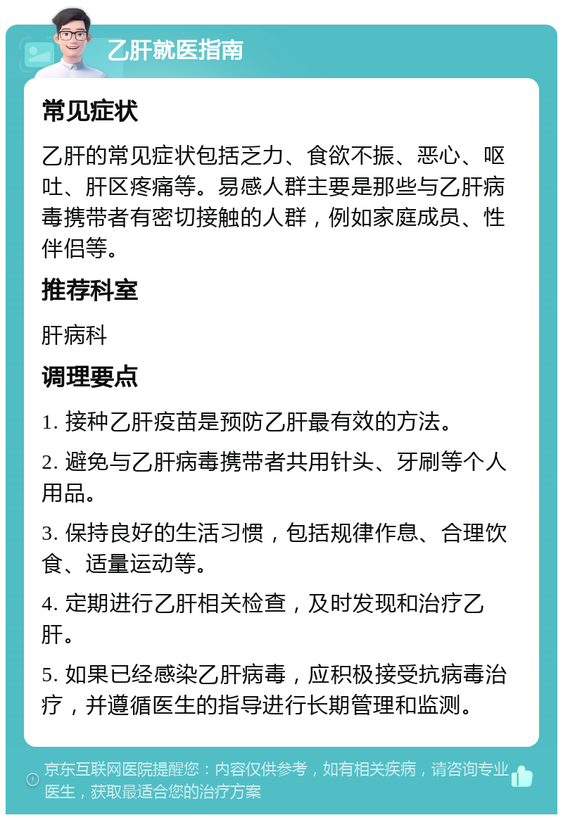 乙肝就医指南 常见症状 乙肝的常见症状包括乏力、食欲不振、恶心、呕吐、肝区疼痛等。易感人群主要是那些与乙肝病毒携带者有密切接触的人群，例如家庭成员、性伴侣等。 推荐科室 肝病科 调理要点 1. 接种乙肝疫苗是预防乙肝最有效的方法。 2. 避免与乙肝病毒携带者共用针头、牙刷等个人用品。 3. 保持良好的生活习惯，包括规律作息、合理饮食、适量运动等。 4. 定期进行乙肝相关检查，及时发现和治疗乙肝。 5. 如果已经感染乙肝病毒，应积极接受抗病毒治疗，并遵循医生的指导进行长期管理和监测。