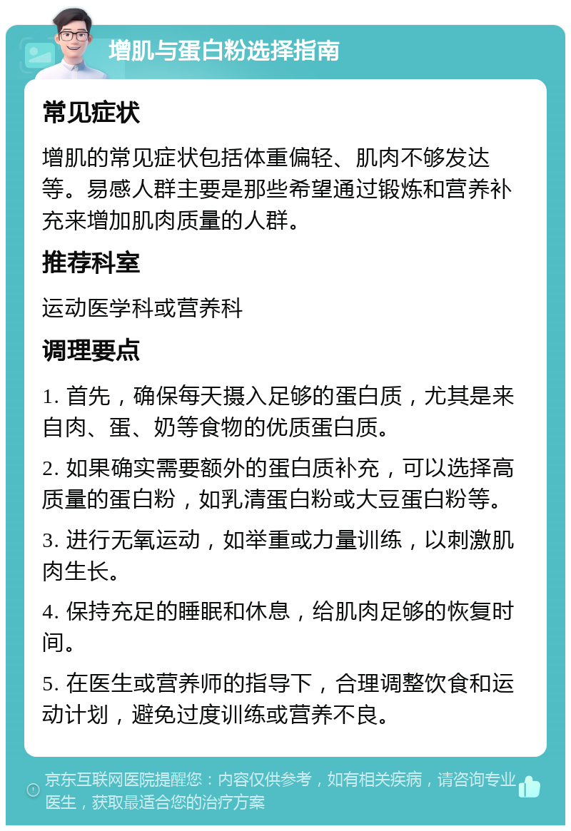 增肌与蛋白粉选择指南 常见症状 增肌的常见症状包括体重偏轻、肌肉不够发达等。易感人群主要是那些希望通过锻炼和营养补充来增加肌肉质量的人群。 推荐科室 运动医学科或营养科 调理要点 1. 首先，确保每天摄入足够的蛋白质，尤其是来自肉、蛋、奶等食物的优质蛋白质。 2. 如果确实需要额外的蛋白质补充，可以选择高质量的蛋白粉，如乳清蛋白粉或大豆蛋白粉等。 3. 进行无氧运动，如举重或力量训练，以刺激肌肉生长。 4. 保持充足的睡眠和休息，给肌肉足够的恢复时间。 5. 在医生或营养师的指导下，合理调整饮食和运动计划，避免过度训练或营养不良。