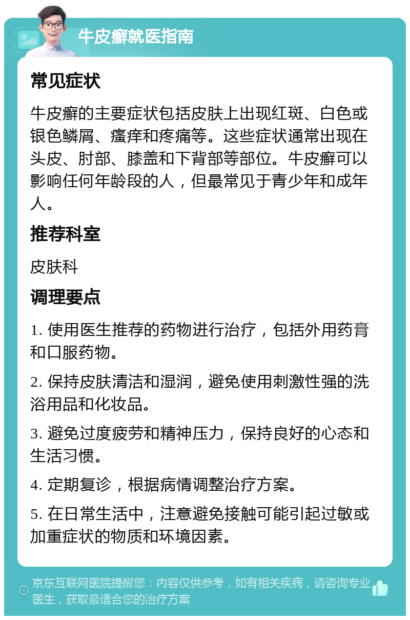 牛皮癣就医指南 常见症状 牛皮癣的主要症状包括皮肤上出现红斑、白色或银色鳞屑、瘙痒和疼痛等。这些症状通常出现在头皮、肘部、膝盖和下背部等部位。牛皮癣可以影响任何年龄段的人，但最常见于青少年和成年人。 推荐科室 皮肤科 调理要点 1. 使用医生推荐的药物进行治疗，包括外用药膏和口服药物。 2. 保持皮肤清洁和湿润，避免使用刺激性强的洗浴用品和化妆品。 3. 避免过度疲劳和精神压力，保持良好的心态和生活习惯。 4. 定期复诊，根据病情调整治疗方案。 5. 在日常生活中，注意避免接触可能引起过敏或加重症状的物质和环境因素。