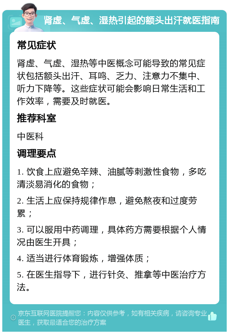 肾虚、气虚、湿热引起的额头出汗就医指南 常见症状 肾虚、气虚、湿热等中医概念可能导致的常见症状包括额头出汗、耳鸣、乏力、注意力不集中、听力下降等。这些症状可能会影响日常生活和工作效率，需要及时就医。 推荐科室 中医科 调理要点 1. 饮食上应避免辛辣、油腻等刺激性食物，多吃清淡易消化的食物； 2. 生活上应保持规律作息，避免熬夜和过度劳累； 3. 可以服用中药调理，具体药方需要根据个人情况由医生开具； 4. 适当进行体育锻炼，增强体质； 5. 在医生指导下，进行针灸、推拿等中医治疗方法。