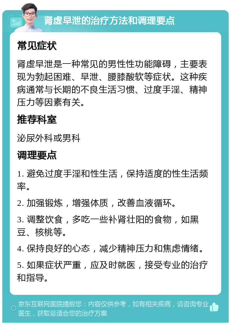 肾虚早泄的治疗方法和调理要点 常见症状 肾虚早泄是一种常见的男性性功能障碍，主要表现为勃起困难、早泄、腰膝酸软等症状。这种疾病通常与长期的不良生活习惯、过度手淫、精神压力等因素有关。 推荐科室 泌尿外科或男科 调理要点 1. 避免过度手淫和性生活，保持适度的性生活频率。 2. 加强锻炼，增强体质，改善血液循环。 3. 调整饮食，多吃一些补肾壮阳的食物，如黑豆、核桃等。 4. 保持良好的心态，减少精神压力和焦虑情绪。 5. 如果症状严重，应及时就医，接受专业的治疗和指导。