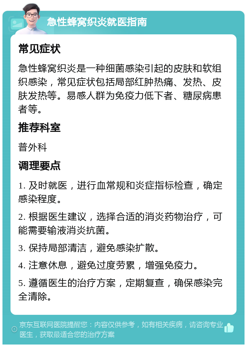 急性蜂窝织炎就医指南 常见症状 急性蜂窝织炎是一种细菌感染引起的皮肤和软组织感染，常见症状包括局部红肿热痛、发热、皮肤发热等。易感人群为免疫力低下者、糖尿病患者等。 推荐科室 普外科 调理要点 1. 及时就医，进行血常规和炎症指标检查，确定感染程度。 2. 根据医生建议，选择合适的消炎药物治疗，可能需要输液消炎抗菌。 3. 保持局部清洁，避免感染扩散。 4. 注意休息，避免过度劳累，增强免疫力。 5. 遵循医生的治疗方案，定期复查，确保感染完全清除。