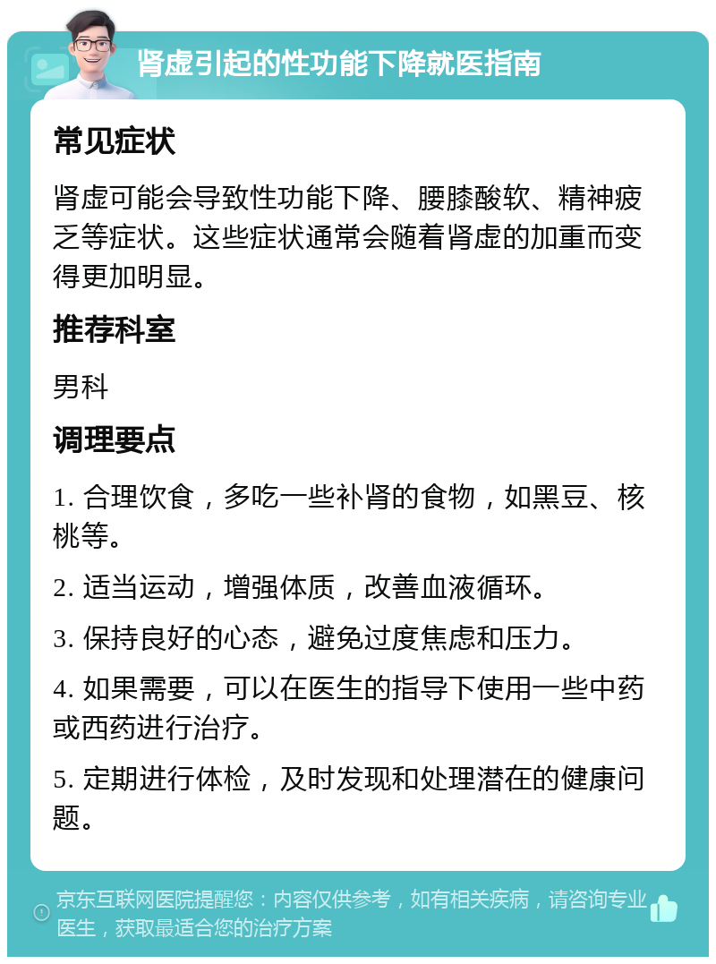 肾虚引起的性功能下降就医指南 常见症状 肾虚可能会导致性功能下降、腰膝酸软、精神疲乏等症状。这些症状通常会随着肾虚的加重而变得更加明显。 推荐科室 男科 调理要点 1. 合理饮食，多吃一些补肾的食物，如黑豆、核桃等。 2. 适当运动，增强体质，改善血液循环。 3. 保持良好的心态，避免过度焦虑和压力。 4. 如果需要，可以在医生的指导下使用一些中药或西药进行治疗。 5. 定期进行体检，及时发现和处理潜在的健康问题。