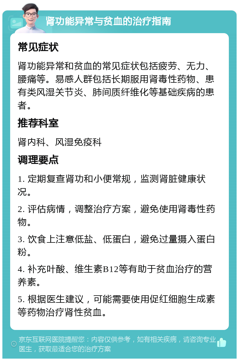 肾功能异常与贫血的治疗指南 常见症状 肾功能异常和贫血的常见症状包括疲劳、无力、腰痛等。易感人群包括长期服用肾毒性药物、患有类风湿关节炎、肺间质纤维化等基础疾病的患者。 推荐科室 肾内科、风湿免疫科 调理要点 1. 定期复查肾功和小便常规，监测肾脏健康状况。 2. 评估病情，调整治疗方案，避免使用肾毒性药物。 3. 饮食上注意低盐、低蛋白，避免过量摄入蛋白粉。 4. 补充叶酸、维生素B12等有助于贫血治疗的营养素。 5. 根据医生建议，可能需要使用促红细胞生成素等药物治疗肾性贫血。