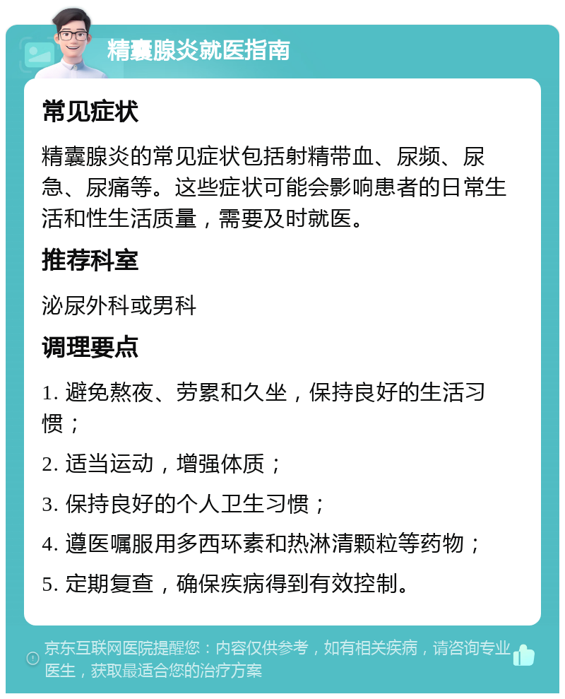 精囊腺炎就医指南 常见症状 精囊腺炎的常见症状包括射精带血、尿频、尿急、尿痛等。这些症状可能会影响患者的日常生活和性生活质量，需要及时就医。 推荐科室 泌尿外科或男科 调理要点 1. 避免熬夜、劳累和久坐，保持良好的生活习惯； 2. 适当运动，增强体质； 3. 保持良好的个人卫生习惯； 4. 遵医嘱服用多西环素和热淋清颗粒等药物； 5. 定期复查，确保疾病得到有效控制。