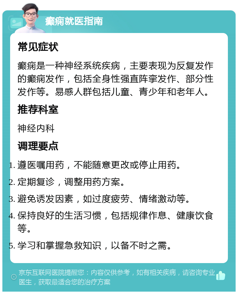 癫痫就医指南 常见症状 癫痫是一种神经系统疾病，主要表现为反复发作的癫痫发作，包括全身性强直阵挛发作、部分性发作等。易感人群包括儿童、青少年和老年人。 推荐科室 神经内科 调理要点 遵医嘱用药，不能随意更改或停止用药。 定期复诊，调整用药方案。 避免诱发因素，如过度疲劳、情绪激动等。 保持良好的生活习惯，包括规律作息、健康饮食等。 学习和掌握急救知识，以备不时之需。