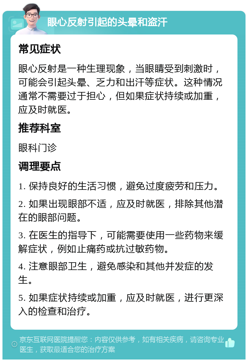 眼心反射引起的头晕和盗汗 常见症状 眼心反射是一种生理现象，当眼睛受到刺激时，可能会引起头晕、乏力和出汗等症状。这种情况通常不需要过于担心，但如果症状持续或加重，应及时就医。 推荐科室 眼科门诊 调理要点 1. 保持良好的生活习惯，避免过度疲劳和压力。 2. 如果出现眼部不适，应及时就医，排除其他潜在的眼部问题。 3. 在医生的指导下，可能需要使用一些药物来缓解症状，例如止痛药或抗过敏药物。 4. 注意眼部卫生，避免感染和其他并发症的发生。 5. 如果症状持续或加重，应及时就医，进行更深入的检查和治疗。