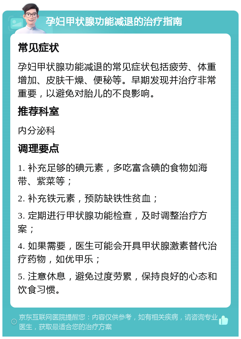 孕妇甲状腺功能减退的治疗指南 常见症状 孕妇甲状腺功能减退的常见症状包括疲劳、体重增加、皮肤干燥、便秘等。早期发现并治疗非常重要，以避免对胎儿的不良影响。 推荐科室 内分泌科 调理要点 1. 补充足够的碘元素，多吃富含碘的食物如海带、紫菜等； 2. 补充铁元素，预防缺铁性贫血； 3. 定期进行甲状腺功能检查，及时调整治疗方案； 4. 如果需要，医生可能会开具甲状腺激素替代治疗药物，如优甲乐； 5. 注意休息，避免过度劳累，保持良好的心态和饮食习惯。