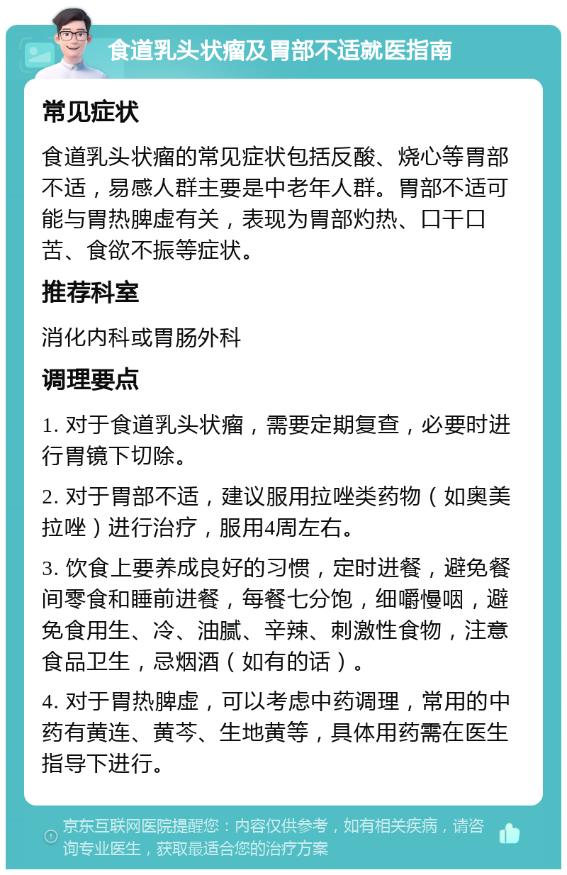 食道乳头状瘤及胃部不适就医指南 常见症状 食道乳头状瘤的常见症状包括反酸、烧心等胃部不适，易感人群主要是中老年人群。胃部不适可能与胃热脾虚有关，表现为胃部灼热、口干口苦、食欲不振等症状。 推荐科室 消化内科或胃肠外科 调理要点 1. 对于食道乳头状瘤，需要定期复查，必要时进行胃镜下切除。 2. 对于胃部不适，建议服用拉唑类药物（如奥美拉唑）进行治疗，服用4周左右。 3. 饮食上要养成良好的习惯，定时进餐，避免餐间零食和睡前进餐，每餐七分饱，细嚼慢咽，避免食用生、冷、油腻、辛辣、刺激性食物，注意食品卫生，忌烟酒（如有的话）。 4. 对于胃热脾虚，可以考虑中药调理，常用的中药有黄连、黄芩、生地黄等，具体用药需在医生指导下进行。