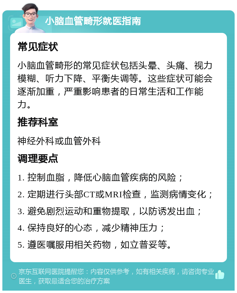 小脑血管畸形就医指南 常见症状 小脑血管畸形的常见症状包括头晕、头痛、视力模糊、听力下降、平衡失调等。这些症状可能会逐渐加重，严重影响患者的日常生活和工作能力。 推荐科室 神经外科或血管外科 调理要点 1. 控制血脂，降低心脑血管疾病的风险； 2. 定期进行头部CT或MRI检查，监测病情变化； 3. 避免剧烈运动和重物提取，以防诱发出血； 4. 保持良好的心态，减少精神压力； 5. 遵医嘱服用相关药物，如立普妥等。