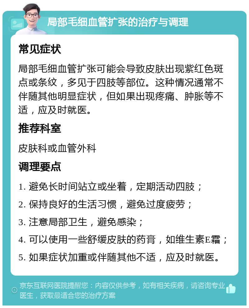 局部毛细血管扩张的治疗与调理 常见症状 局部毛细血管扩张可能会导致皮肤出现紫红色斑点或条纹，多见于四肢等部位。这种情况通常不伴随其他明显症状，但如果出现疼痛、肿胀等不适，应及时就医。 推荐科室 皮肤科或血管外科 调理要点 1. 避免长时间站立或坐着，定期活动四肢； 2. 保持良好的生活习惯，避免过度疲劳； 3. 注意局部卫生，避免感染； 4. 可以使用一些舒缓皮肤的药膏，如维生素E霜； 5. 如果症状加重或伴随其他不适，应及时就医。