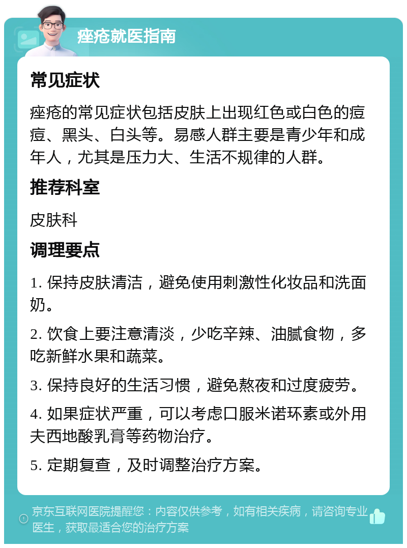 痤疮就医指南 常见症状 痤疮的常见症状包括皮肤上出现红色或白色的痘痘、黑头、白头等。易感人群主要是青少年和成年人，尤其是压力大、生活不规律的人群。 推荐科室 皮肤科 调理要点 1. 保持皮肤清洁，避免使用刺激性化妆品和洗面奶。 2. 饮食上要注意清淡，少吃辛辣、油腻食物，多吃新鲜水果和蔬菜。 3. 保持良好的生活习惯，避免熬夜和过度疲劳。 4. 如果症状严重，可以考虑口服米诺环素或外用夫西地酸乳膏等药物治疗。 5. 定期复查，及时调整治疗方案。