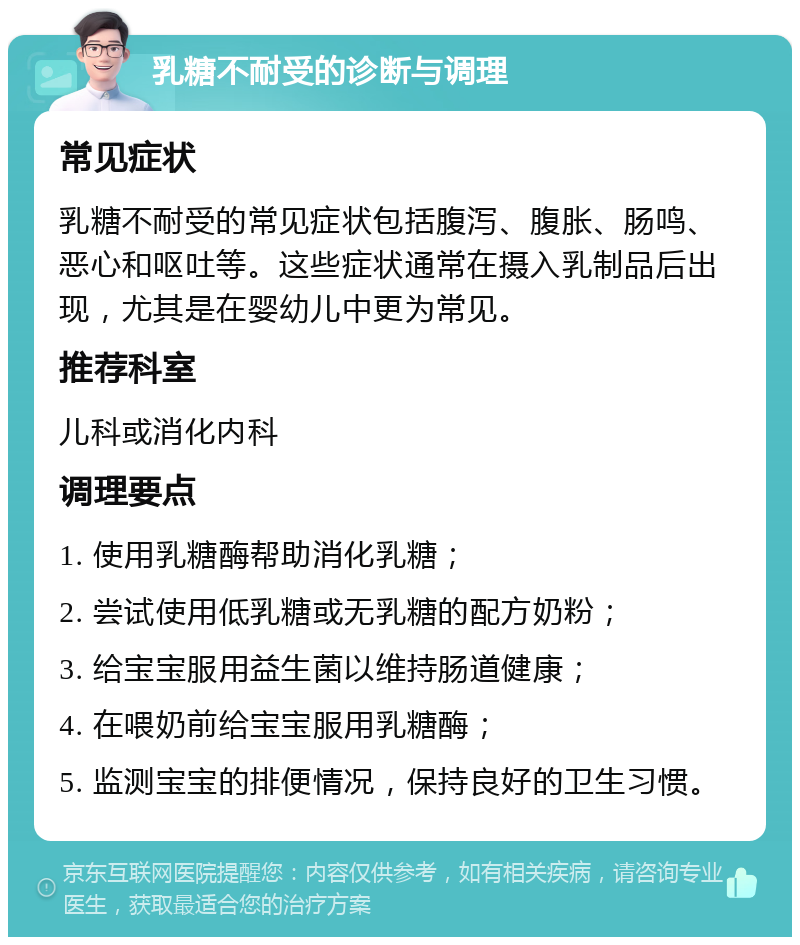 乳糖不耐受的诊断与调理 常见症状 乳糖不耐受的常见症状包括腹泻、腹胀、肠鸣、恶心和呕吐等。这些症状通常在摄入乳制品后出现，尤其是在婴幼儿中更为常见。 推荐科室 儿科或消化内科 调理要点 1. 使用乳糖酶帮助消化乳糖； 2. 尝试使用低乳糖或无乳糖的配方奶粉； 3. 给宝宝服用益生菌以维持肠道健康； 4. 在喂奶前给宝宝服用乳糖酶； 5. 监测宝宝的排便情况，保持良好的卫生习惯。