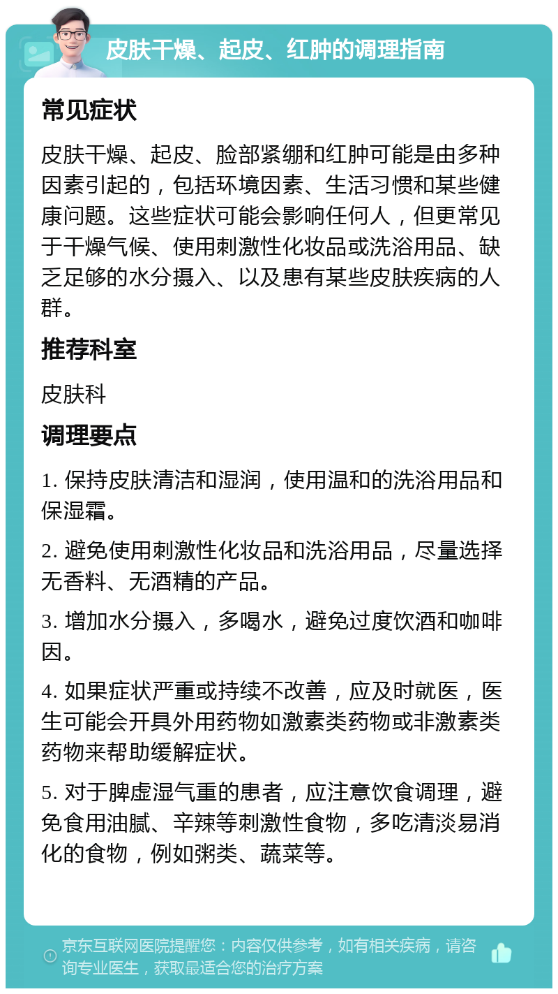 皮肤干燥、起皮、红肿的调理指南 常见症状 皮肤干燥、起皮、脸部紧绷和红肿可能是由多种因素引起的，包括环境因素、生活习惯和某些健康问题。这些症状可能会影响任何人，但更常见于干燥气候、使用刺激性化妆品或洗浴用品、缺乏足够的水分摄入、以及患有某些皮肤疾病的人群。 推荐科室 皮肤科 调理要点 1. 保持皮肤清洁和湿润，使用温和的洗浴用品和保湿霜。 2. 避免使用刺激性化妆品和洗浴用品，尽量选择无香料、无酒精的产品。 3. 增加水分摄入，多喝水，避免过度饮酒和咖啡因。 4. 如果症状严重或持续不改善，应及时就医，医生可能会开具外用药物如激素类药物或非激素类药物来帮助缓解症状。 5. 对于脾虚湿气重的患者，应注意饮食调理，避免食用油腻、辛辣等刺激性食物，多吃清淡易消化的食物，例如粥类、蔬菜等。